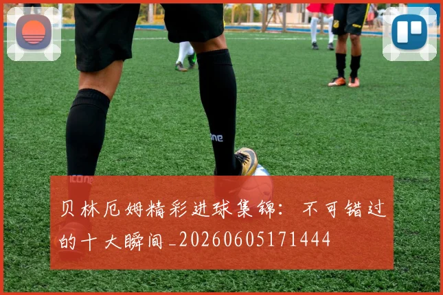 贝林厄姆精彩进球集锦:不可错过的十大瞬间_20260605171444