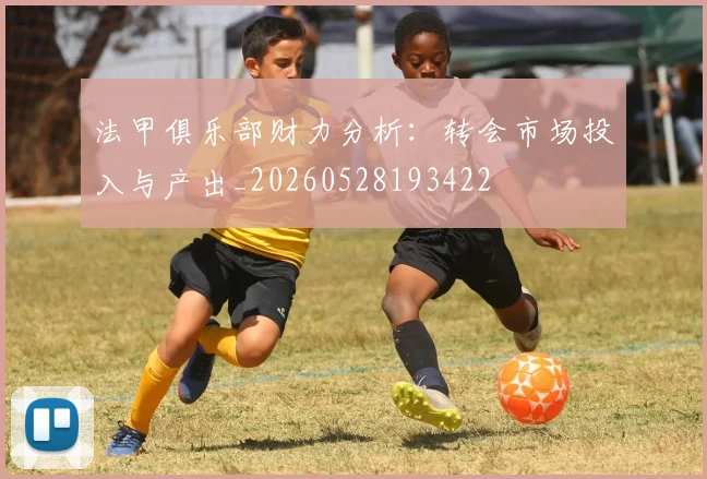 法甲俱乐部财力分析:转会市场投入与产出_20260528193422