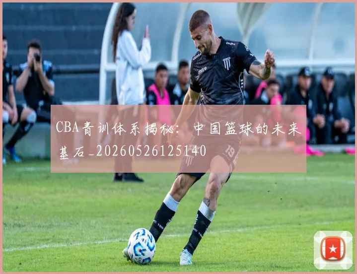 CBA青训体系揭秘:中国篮球的未来基石_20260526125140
