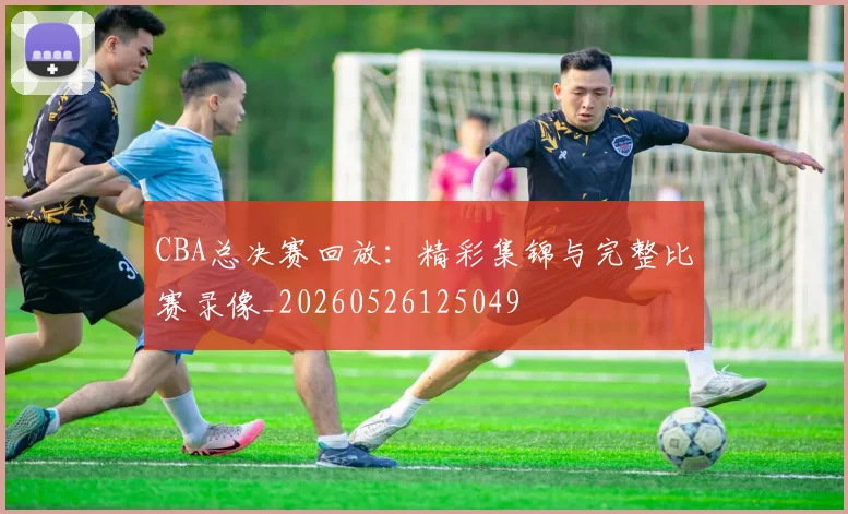 CBA总决赛回放:精彩集锦与完整比赛录像_20260526125049