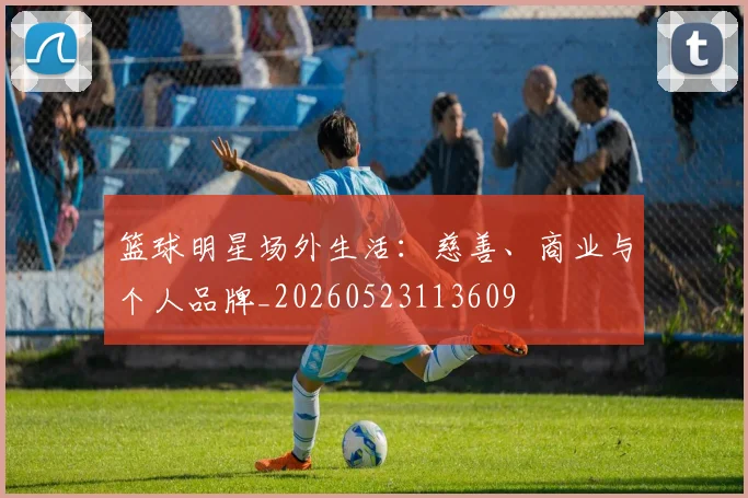 篮球明星场外生活：慈善、商业与个人品牌_20260523113609
