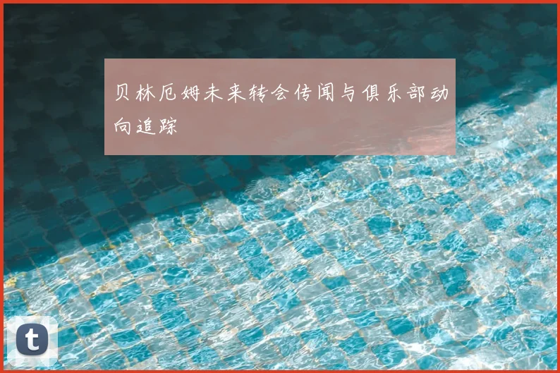 贝林厄姆未来转会传闻与俱乐部动向追踪