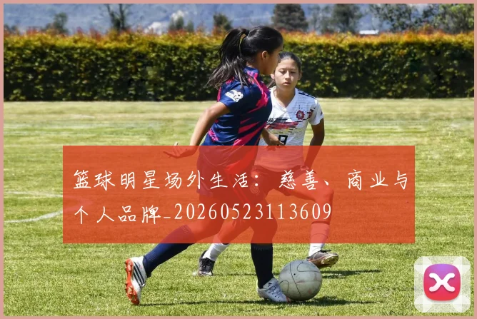 篮球明星场外生活：慈善、商业与个人品牌_20260523113609