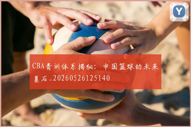 CBA青训体系揭秘：中国篮球的未来基石_20260526125140