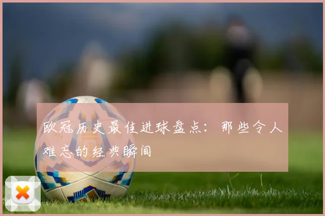欧冠历史最佳进球盘点：那些令人难忘的经典瞬间