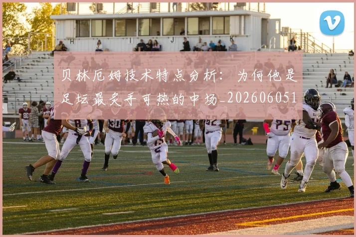 贝林厄姆技术特点分析:为何他是足坛最炙手可热的中场_20260605171442_20260703181953