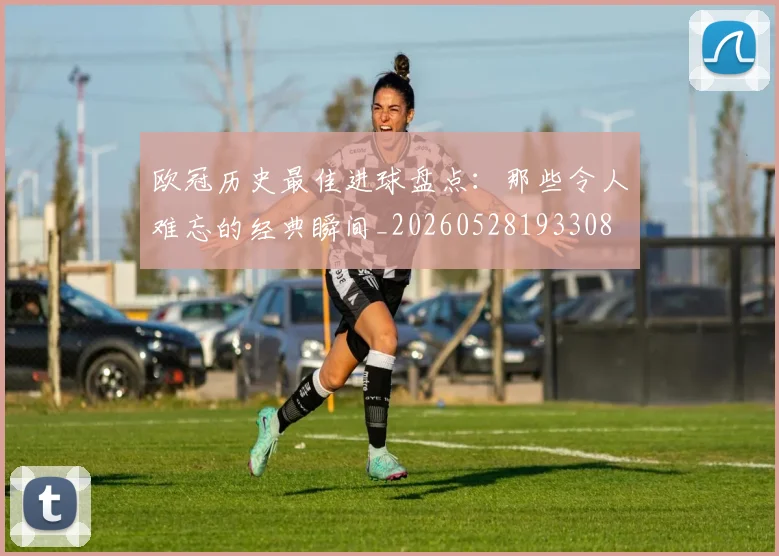 欧冠历史最佳进球盘点:那些令人难忘的经典瞬间_20260528193308