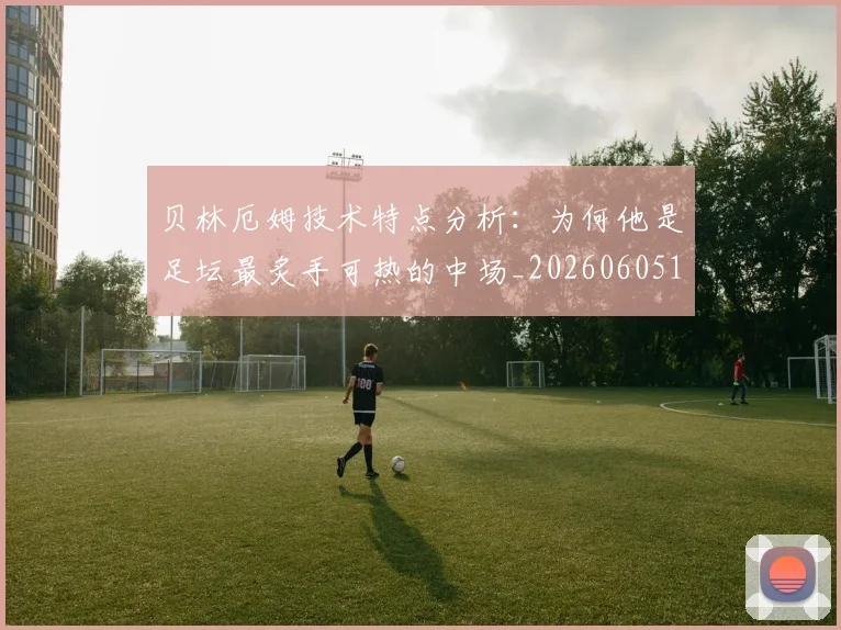 贝林厄姆技术特点分析：为何他是足坛最炙手可热的中场_20260605171442_20260703181953
