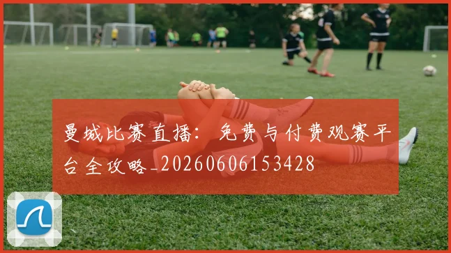 曼城比赛直播：免费与付费观赛平台全攻略_20260606153428