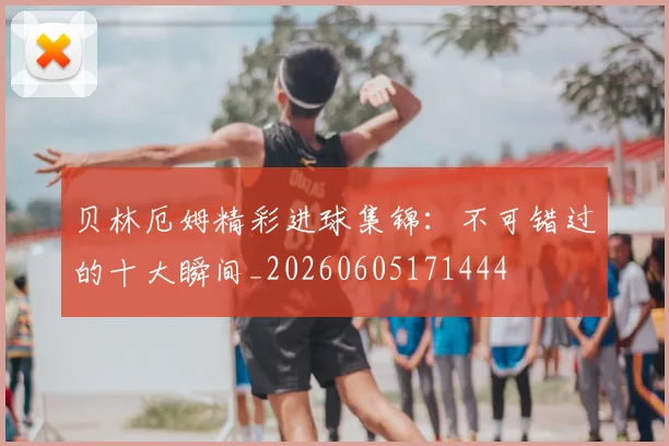 贝林厄姆精彩进球集锦:不可错过的十大瞬间_20260605171444