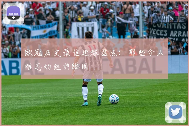 欧冠历史最佳进球盘点:那些令人难忘的经典瞬间