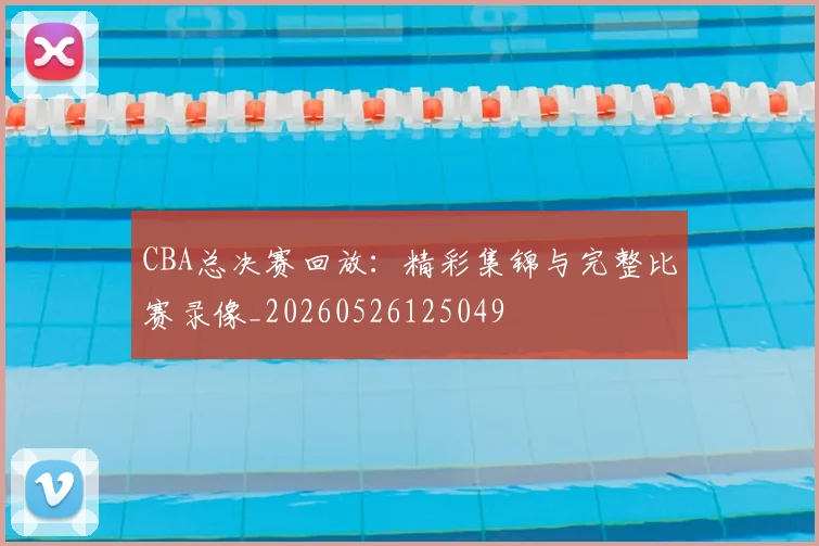 CBA总决赛回放:精彩集锦与完整比赛录像_20260526125049